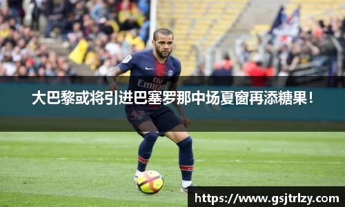 大巴黎或将引进巴塞罗那中场夏窗再添糖果！