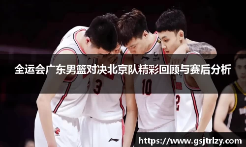 全运会广东男篮对决北京队精彩回顾与赛后分析