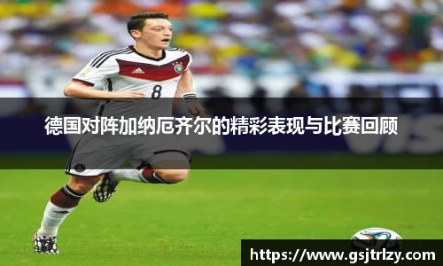 德国对阵加纳厄齐尔的精彩表现与比赛回顾